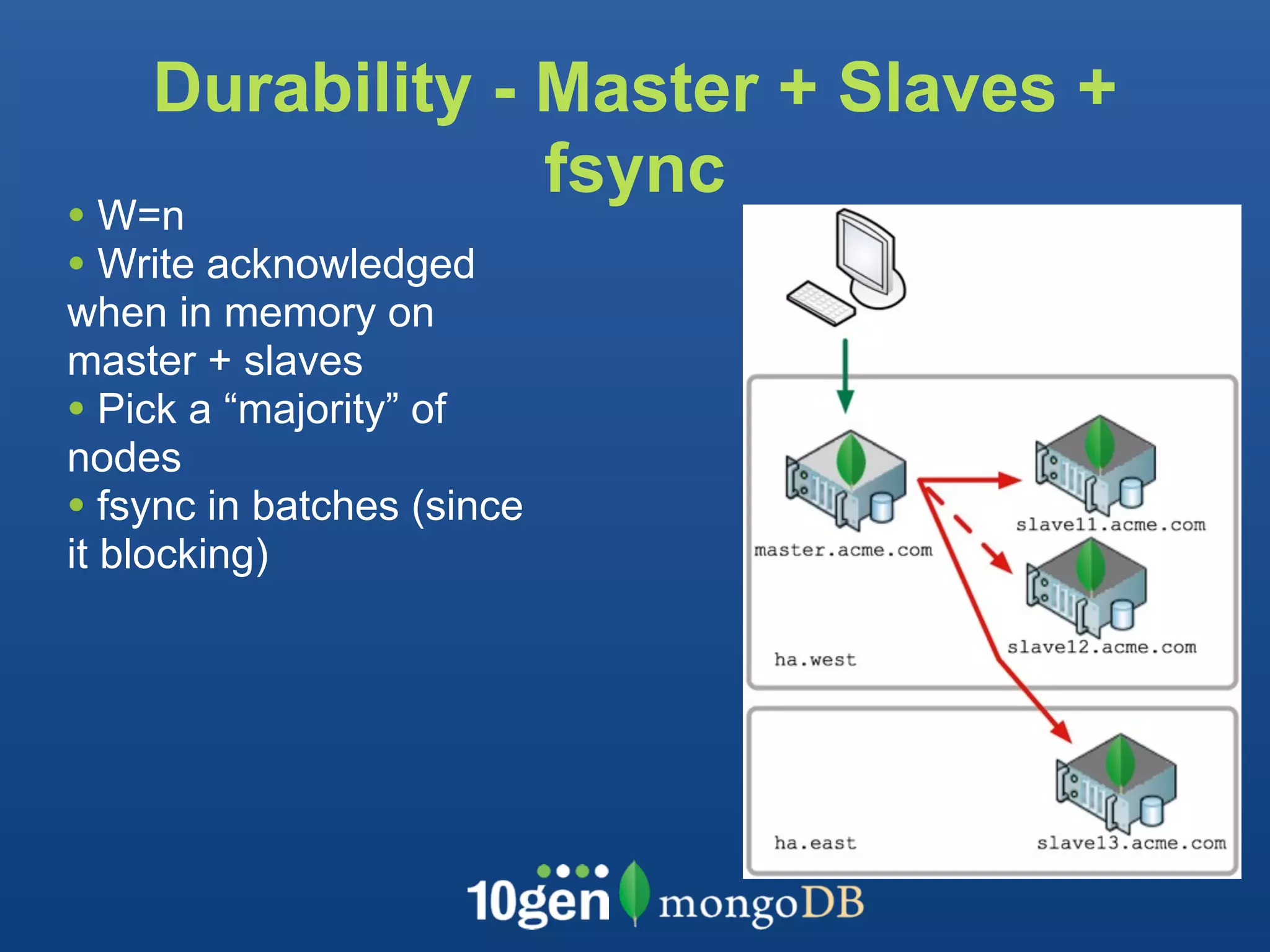 Durability - Master + Slaves +
                 fsync
• W=n
• Write acknowledged
when in memory on
master + slaves
• Pick a “majority” of
nodes
• fsync in batches (since
it blocking)
 