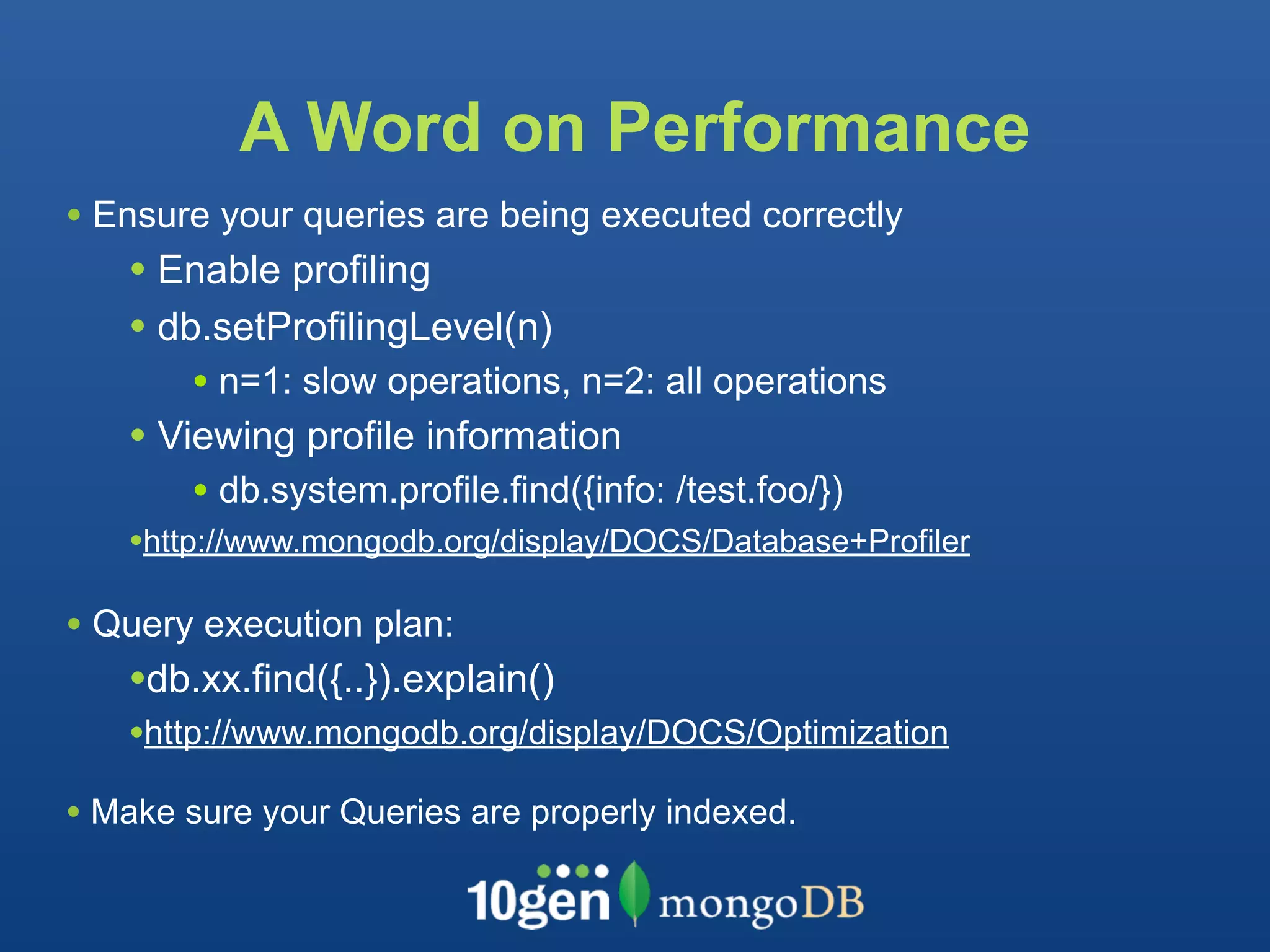 A Word on Performance
• Ensure your queries are being executed correctly
   • Enable profiling
   • db.setProfilingLevel(n)
       • n=1: slow operations, n=2: all operations
   • Viewing profile information
       • db.system.profile.find({info: /test.foo/})
   •http://www.mongodb.org/display/DOCS/Database+Profiler

• Query execution plan:
   •db.xx.find({..}).explain()
   •http://www.mongodb.org/display/DOCS/Optimization
• Make sure your Queries are properly indexed.
 