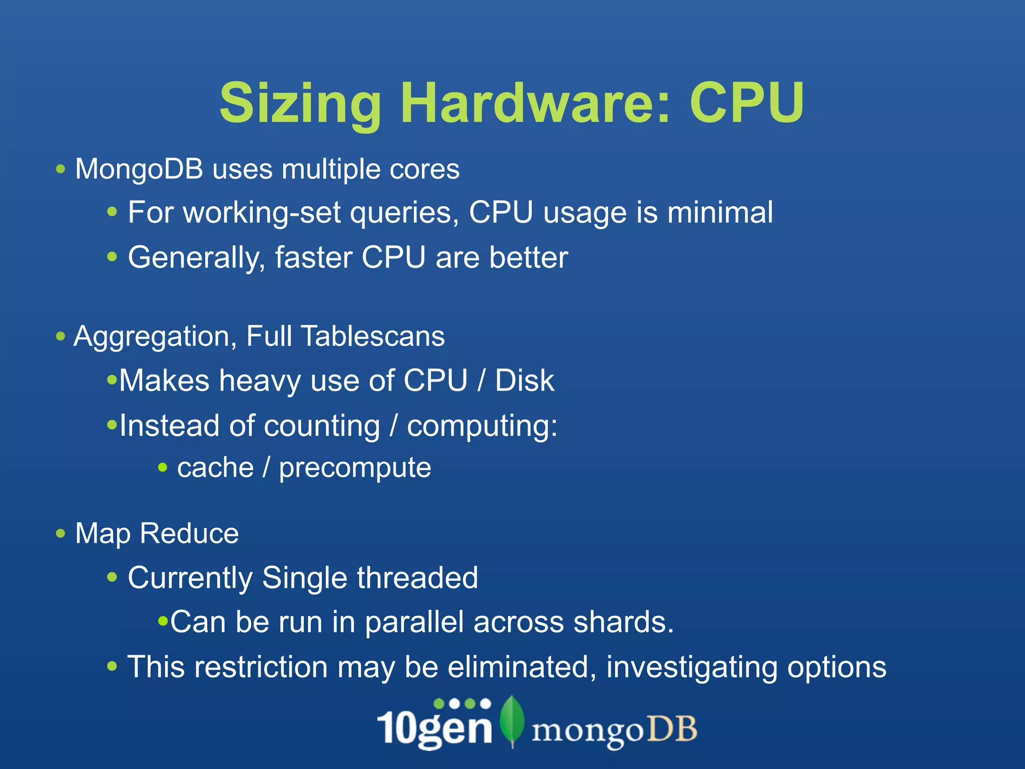 Sizing Hardware: CPU
• MongoDB uses multiple cores
   • For working-set queries, CPU usage is minimal
   • Generally, faster CPU are better

• Aggregation, Full Tablescans
   •Makes heavy use of CPU / Disk
   •Instead of counting / computing:
       • cache / precompute
• Map Reduce
   • Currently Single threaded
       •Can be run in parallel across shards.
   • This restriction may be eliminated, investigating options
 