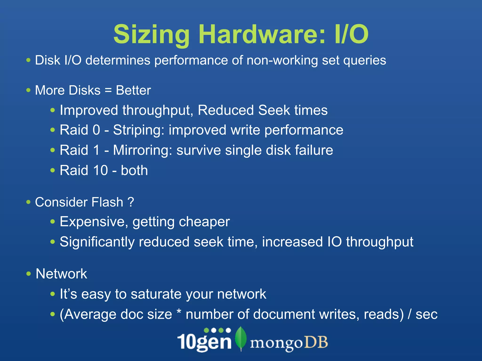 Sizing Hardware: I/O
• Disk I/O determines performance of non-working set queries
• More Disks = Better
    • Improved throughput, Reduced Seek times
    • Raid 0 - Striping: improved write performance
    • Raid 1 - Mirroring: survive single disk failure
    • Raid 10 - both
• Consider Flash ?
    • Expensive, getting cheaper
    • Significantly reduced seek time, increased IO throughput
• Network
   • It’s easy to saturate your network
   • (Average doc size * number of document writes, reads) / sec
 