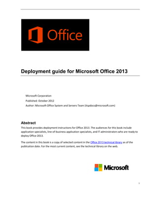 i
Deployment guide for Microsoft Office 2013
Microsoft Corporation
Published: October 2012
Author: Microsoft Office System and Servers Team (itspdocs@microsoft.com)
Abstract
This book provides deployment instructions for Office 2013. The audiences for this book include
application specialists, line-of-business application specialists, and IT administrators who are ready to
deploy Office 2013.
The content in this book is a copy of selected content in the Office 2013 technical library as of the
publication date. For the most current content, see the technical library on the web.
 