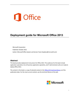 i
Deployment guide for Microsoft Office 2013
Microsoft Corporation
Published: October 2012
Author: Microsoft Office System and Servers Team (itspdocs@microsoft.com)
Abstract
This book provides deployment instructions for Office 2013. The audiences for this book include
application specialists, line-of-business application specialists, and IT administrators who are ready to
deploy Office 2013.
The content in this book is a copy of selected content in the Office 2013 technical library as of the
publication date. For the most current content, see the technical library on the web.
 