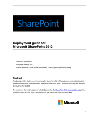 Deployment guide for
Microsoft SharePoint 2013



    Microsoft Corporation
    Published: October 2012
    Author: Microsoft Office System and Servers Team (itspdocs@microsoft.com)




Abstract
This book provides deployment instructions for SharePoint 2013. The audiences for this book include
application specialists, line-of-business application specialists, and IT administrators who are ready to
deploy SharePoint 2013.

The content in this book is a copy of selected content in the SharePoint 2013 technical library as of the
publication date. For the most current content, see the technical library on the web.




                                                                                                            i
 
