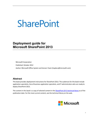 i
Deployment guide for
Microsoft SharePoint 2013
Microsoft Corporation
Published: October 2012
Author: Microsoft Office System and Servers Team (itspdocs@microsoft.com)
Abstract
This book provides deployment instructions for SharePoint 2013. The audiences for this book include
application specialists, line-of-business application specialists, and IT administrators who are ready to
deploy SharePoint 2013.
The content in this book is a copy of selected content in the SharePoint 2013 technical library as of the
publication date. For the most current content, see the technical library on the web.
 