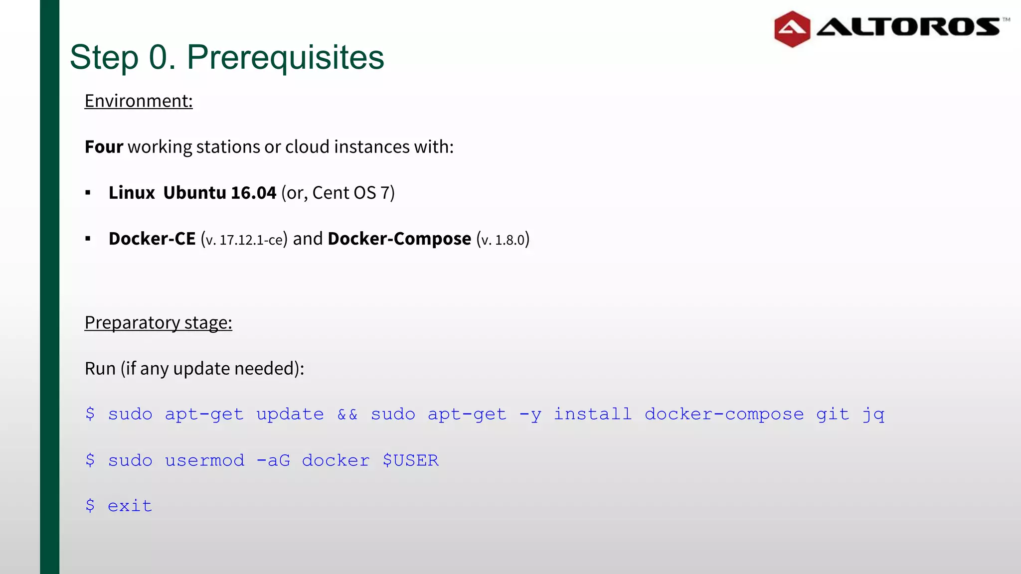 Step 0. Prerequisites
Preparatory stage:
Run (if any update needed):
$ sudo apt-get update && sudo apt-get -y install docker-compose git jq
$ sudo usermod -aG docker $USER
$ exit
Environment:
Four working stations or cloud instances with:
▪ Linux Ubuntu 16.04 (or, Cent OS 7)
▪ Docker-CE (v. 17.12.1-ce) and Docker-Compose (v. 1.8.0)
 