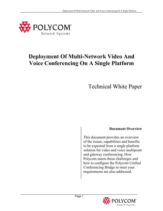 Deployment Of Multi-Network Video And Voice Conferencing On A Single Platform




Deployment Of Multi-Network Video And
Voice Conferencing On A Single Platform


                                      Technical White Paper




                                                            Document Overview

                                 This document provides an overview
                                 of the issues, capabilities and benefits
                                 to be expected from a single platform
                                 solution for video and voice multipoint
                                 and gateway conferencing. How
                                 Polycom meets these challenges and
                                 how to configure the Polycom Unified
                                 Conferencing Bridge to meet your
                                 requirements are also addressed.




                        Page 1
 