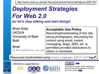 Deployment Strategies For Web 2.0 (or let’s stop talking and start doing!) Brian Kelly UKOLN University of Bath Bath Email [email_address] UKOLN is supported by: http://www.ukoln.ac.uk/web-focus/events/seminars/nottingham-2007-03/ Acceptable Use Policy Recording/broadcasting of this talk, taking photographs, discussing the content using email, instant messaging, blogs, SMS, etc. is permitted provided distractions to others is minimised. This work is licensed under a Attribution-NonCommercial-ShareAlike 2.0 licence (but note caveat) Resources bookmarked using ‘ nottingham-2007-03 ' tag  