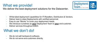 What we provide!
- We do not sell hardware & software.
- We do not serve end-customers directly.
We deliver the best deployment solutions for the Datacenter.
What we don’t do!
- White-label deployment capabilities for IT-Resellers, Distributors & Vendors.
- Deliver best-in-class Deployments with certified personnel.
- Easy to use “Blocks” to cover your deployment needs.
- We introduce ourselves as your Deployment Team to your end-customer.
- Deliver services throughout EMEA
 