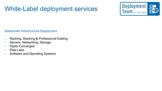 White-Label deployment services
Datacenter Infrastructure Deployment
- Racking, Stacking & Professional Cabling
- Servers, Networking, Storage
- Hyper-Converged
- Data Lake
- Software and Operating Systems
 