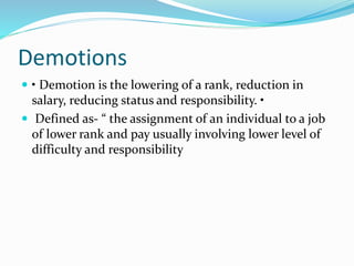 Demotions
 • Demotion is the lowering of a rank, reduction in
salary, reducing status and responsibility. •
 Defined as- “ the assignment of an individual to a job
of lower rank and pay usually involving lower level of
difficulty and responsibility
 