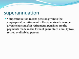 superannuation
 • Superannuation means pension given to the
employee after retirement. • Pension: steady income
given to person after retirement. pensions are the
payments made in the form of guaranteed annuity to a
retired or disabled person
 