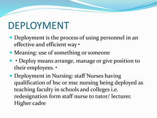 DEPLOYMENT
 Deployment is the process of using personnel in an
effective and efficient way •
 Meaning: use of something or someone
 • Deploy means arrange, manage or give position to
their employees. •
 Deployment in Nursing: staff Nurses having
qualification of bsc or msc nursing being deployed as
teaching faculty in schools and colleges i.e.
redesignation form staff nurse to tutor/ lecturer.
Higher cadre
 
