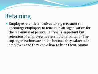 Retaining
 Employee retention involves taking measures to
encourage employees to remain in an organization for
the maximum of period. • Hiring is important but
retention of employees is even more important • The
top organizations are on top because they value their
employees and they know how to keep them. promo
 