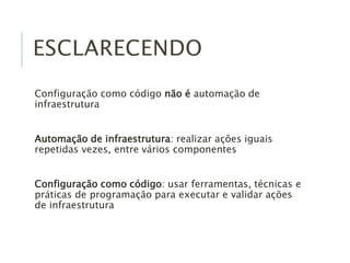 ESCLARECENDO
Configuração como código não é automação de
infraestrutura
Automação de infraestrutura: realizar ações iguais
repetidas vezes, entre vários componentes
Configuração como código: usar ferramentas, técnicas e
práticas de programação para executar e validar ações
de infraestrutura
 