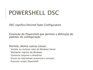 POWERSHELL DSC
DSC significa Desired State Configuration
Extensão do Powershell que permite a definição de
padrões de configuração
Permite, dentre outras coisas:
Instalar ou remover roles do Windows Server
Manipular registro do Windows
Gerenciar arquivos e diretórios
Iniciar ou interromper processos e serviços
Executar scripts Powershell
 