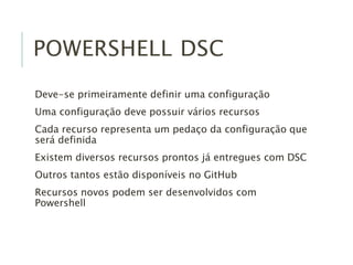 POWERSHELL DSC
Deve-se primeiramente definir uma configuração
Uma configuração deve possuir vários recursos
Cada recurso representa um pedaço da configuração que
será definida
Existem diversos recursos prontos já entregues com DSC
Outros tantos estão disponíveis no GitHub
Recursos novos podem ser desenvolvidos com
Powershell
 