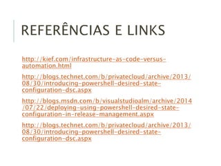 REFERÊNCIAS E LINKS
http://kief.com/infrastructure-as-code-versus-
automation.html
http://blogs.technet.com/b/privatecloud/archive/2013/
08/30/introducing-powershell-desired-state-
configuration-dsc.aspx
http://blogs.msdn.com/b/visualstudioalm/archive/2014
/07/22/deploying-using-powershell-desired-state-
configuration-in-release-management.aspx
http://blogs.technet.com/b/privatecloud/archive/2013/
08/30/introducing-powershell-desired-state-
configuration-dsc.aspx
 