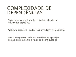 COMPLEXIDADE DE
DEPENDÊNCIAS
Dependências precisam de controles delicados e
ferramental específico
Publicar aplicações em diversos servidores é trabalhoso
Necessário garantir que os servidores da aplicação
estejam corretamente instalados e configurados
 