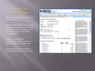 Remote Site
        Advantages
Remote sites require no dedicated
staff or hardware.

Selected deployment assets such as
images, and scripted installations
are cached at the remote site and
any changes are automatically
synchronized.

There is a reduction in
administrative effort required to
deploy systems at remote sites

Keeps bandwidth required for
deployment tasks to a minimum
 
