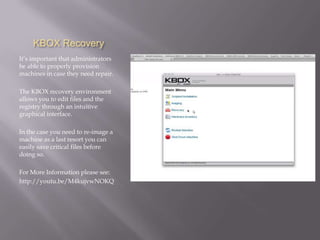 KBOX Recovery
It’s important that administrators
be able to properly provision
machines in case they need repair.

The KBOX recovery environment
allows you to edit files and the
registry through an intuitive
graphical interface.

In the case you need to re-image a
machine as a last resort you can
easily save critical files before
doing so.

For More Information please see:
http://youtu.be/M4kujvwNOKQ
 