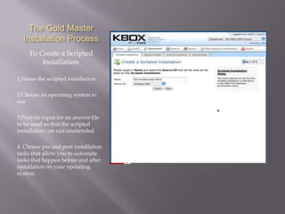 The Gold Master
  Installation Process
    To Create a Scripted
        Installation:

1.Name the scripted installation

2.Choose an operating system to
use

3.Provide input for an answer file
to be used so that the scripted
installation can run unattended

4. Choose pre and post installation
tasks that allow you to automate
tasks that happen before and after
installation on your operating
system.
 