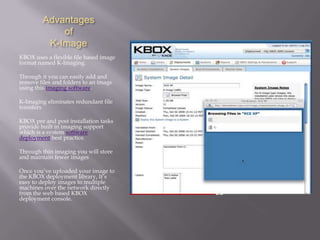 Advantages
             of
          K-Image
KBOX uses a flexible file based image
format named K-Imaging.

Through it you can easily add and
remove files and folders to an image
using this imaging software.

K-Imaging eliminates redundant file
transfers

KBOX pre and post installation tasks
provide built in imaging support
which is a system software
deployment best practice.

Through thin imaging you will store
and maintain fewer images

Once you’ve uploaded your image to
the KBOX deployment library, It’s
easy to deploy images to multiple
machines over the network directly
from the web based KBOX
deployment console.
 