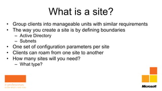 What is a site?
• Group clients into manageable units with similar requirements
• The way you create a site is by defining boundaries
   – Active Directory
   – Subnets
• One set of configuration parameters per site
• Clients can roam from one site to another
• How many sites will you need?
   – What type?
 