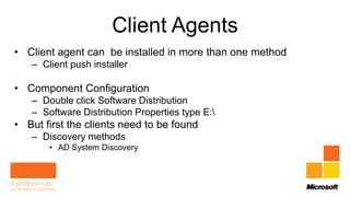 Client Agents
• Client agent can be installed in more than one method
   – Client push installer

• Component Configuration
   – Double click Software Distribution
   – Software Distribution Properties type E:
• But first the clients need to be found
   – Discovery methods
       • AD System Discovery
 
