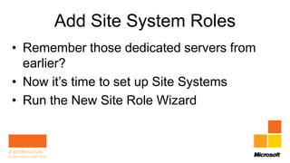 Add Site System Roles
• Remember those dedicated servers from
  earlier?
• Now it’s time to set up Site Systems
• Run the New Site Role Wizard
 