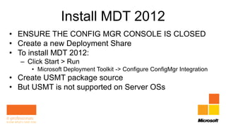 Install MDT 2012
• ENSURE THE CONFIG MGR CONSOLE IS CLOSED
• Create a new Deployment Share
• To install MDT 2012:
  – Click Start > Run
     • Microsoft Deployment Toolkit -> Configure ConfigMgr Integration
• Create USMT package source
• But USMT is not supported on Server OSs
 