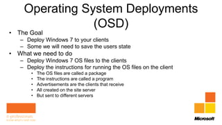 Operating System Deployments
                (OSD)
• The Goal
   – Deploy Windows 7 to your clients
   – Some we will need to save the users state
• What we need to do
   – Deploy Windows 7 OS files to the clients
   – Deploy the instructions for running the OS files on the client
       •   The OS files are called a package
       •   The instructions are called a program
       •   Advertisements are the clients that receive
       •   All created on the site server
       •   But sent to different servers
 