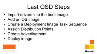 Last OSD Steps
•   Import drivers into the boot image
•   Add an OS image
•   Create a Deployment Image Task Sequence
•   Assign Distribution Points
•   Create Advertisement
•   Deploy image
 