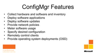 ConfigMgr Features
•   Collect hardware and software and inventory
•   Deploy software applications
•   Deploy software updates
•   Provide network policies
•   Meter software usage
•   Specify desired configuration
•   Remotely control clients
•   Provide operating system deployments (OSD)
 