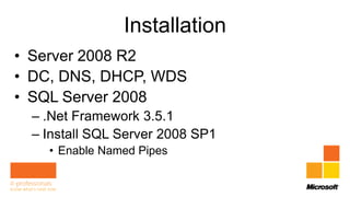 Installation
• Server 2008 R2
• DC, DNS, DHCP, WDS
• SQL Server 2008
  – .Net Framework 3.5.1
  – Install SQL Server 2008 SP1
    • Enable Named Pipes
 