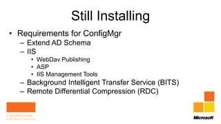 Still Installing
• Requirements for ConfigMgr
  – Extend AD Schema
  – IIS
     • WebDav Publishing
     • ASP
     • IIS Management Tools
  – Background Intelligent Transfer Service (BITS)
  – Remote Differential Compression (RDC)
 
