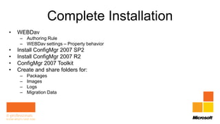 Complete Installation
•   WEBDav
     – Authoring Rule
     – WEBDav settings – Property behavior
•   Install ConfigMgr 2007 SP2
•   Install ConfigMgr 2007 R2
•   ConfigMgr 2007 Toolkit
•   Create and share folders for:
     –   Packages
     –   Images
     –   Logs
     –   Migration Data
 