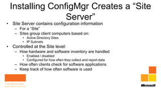 Installing ConfigMgr Creates a “Site
                Server”
• Site Server contains configuration information
    – For a “Site”
    – Sites group client computers based on:
        • Active Directory Sites
        • IP Subnets
• Controlled at the Site level:
    – How hardware and software inventory are handled
        • Enabled / disabled
        • Configured for how often they collect and report data
    – How often clients check for software applications
    – Keep track of how often software is used
 