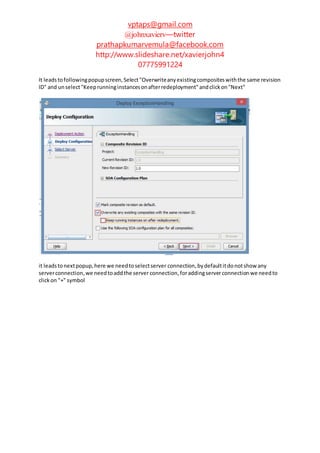 vptaps@gmail.com
@johnxavierv—twitter
prathapkumarvemula@facebook.com
http://www.slideshare.net/xavierjohn4
07775991224
It leadstofollowingpopupscreen,Select"Overwriteanyexistingcompositeswiththe same revision
ID" and unselect"Keeprunninginstancesonafterredeployment"andclickon"Next"
it leadstonextpopup,here we needtoselectserver connection, bydefaultitdonotshow any
serverconnection,we needtoaddthe serverconnection,foraddingserverconnection we needto
clickon "+" symbol
 