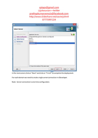 vptaps@gmail.com
@johnxavierv—twitter
prathapkumarvemula@facebook.com
http://www.slideshare.net/xavierjohn4
07775991224
inthe nextscreenclickon"Next"andclickon "Finish"tocomplete the deployment.
For eachdomainwe needtocreate single serverconnection inJDeveloper.
Note : Serverconnectionisone time configuration.
 