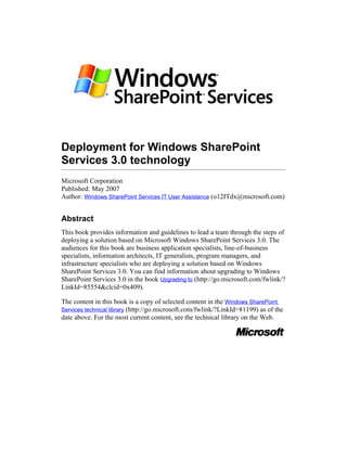 Deployment for Windows SharePoint
Services 3.0 technology
Microsoft Corporation
Published: May 2007
Author: Windows SharePoint Services IT User Assistance (o12ITdx@microsoft.com)


Abstract
This book provides information and guidelines to lead a team through the steps of
deploying a solution based on Microsoft Windows SharePoint Services 3.0. The
audiences for this book are business application specialists, line-of-business
specialists, information architects, IT generalists, program managers, and
infrastructure specialists who are deploying a solution based on Windows
SharePoint Services 3.0. You can find information about upgrading to Windows
SharePoint Services 3.0 in the book Upgrading to (http://go.microsoft.com/fwlink/?
LinkId=85554&clcid=0x409).

The content in this book is a copy of selected content in the Windows SharePoint
Services technical library (http://go.microsoft.com/fwlink/?LinkId=81199) as of the
date above. For the most current content, see the technical library on the Web.
 