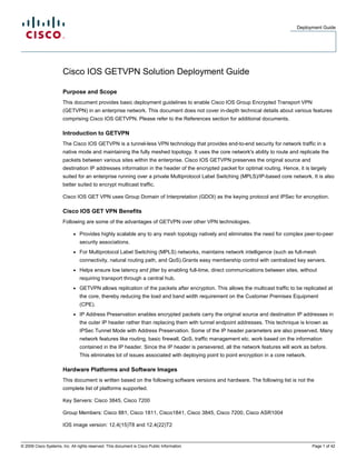 Deployment Guide
© 2009 Cisco Systems, Inc. All rights reserved. This document is Cisco Public Information. Page 1 of 42
Cisco IOS GETVPN Solution Deployment Guide
Purpose and Scope
This document provides basic deployment guidelines to enable Cisco IOS Group Encrypted Transport VPN
(GETVPN) in an enterprise network. This document does not cover in-depth technical details about various features
comprising Cisco IOS GETVPN. Please refer to the References section for additional documents.
Introduction to GETVPN
The Cisco IOS GETVPN is a tunnel-less VPN technology that provides end-to-end security for network traffic in a
native mode and maintaining the fully meshed topology. It uses the core network's ability to route and replicate the
packets between various sites within the enterprise. Cisco IOS GETVPN preserves the original source and
destination IP addresses information in the header of the encrypted packet for optimal routing. Hence, it is largely
suited for an enterprise running over a private Multiprotocol Label Switching (MPLS)/IP-based core network. It is also
better suited to encrypt multicast traffic.
Cisco IOS GET VPN uses Group Domain of Interpretation (GDOI) as the keying protocol and IPSec for encryption.
Cisco IOS GET VPN Benefits
Following are some of the advantages of GETVPN over other VPN technologies.
● Provides highly scalable any to any mesh topology natively and eliminates the need for complex peer-to-peer
security associations.
● For Multiprotocol Label Switching (MPLS) networks, maintains network intelligence (such as full-mesh
connectivity, natural routing path, and QoS).Grants easy membership control with centralized key servers.
● Helps ensure low latency and jitter by enabling full-time, direct communications between sites, without
requiring transport through a central hub.
● GETVPN allows replication of the packets after encryption. This allows the multicast traffic to be replicated at
the core, thereby reducing the load and band width requirement on the Customer Premises Equipment
(CPE).
● IP Address Preservation enables encrypted packets carry the original source and destination IP addresses in
the outer IP header rather than replacing them with tunnel endpoint addresses. This technique is known as
IPSec Tunnel Mode with Address Preservation. Some of the IP header parameters are also preserved. Many
network features like routing, basic firewall, QoS, traffic management etc. work based on the information
contained in the IP header. Since the IP header is persevered, all the network features will work as before.
This eliminates lot of issues associated with deploying point to point encryption in a core network.
Hardware Platforms and Software Images
This document is written based on the following software versions and hardware. The following list is not the
complete list of platforms supported.
Key Servers: Cisco 3845, Cisco 7200
Group Members: Cisco 881, Cisco 1811, Cisco1841, Cisco 3845, Cisco 7200, Cisco ASR1004
IOS image version: 12.4(15)T8 and 12.4(22)T2
 