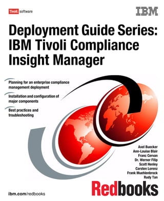 Front cover


Deployment Guide Series:
IBM Tivoli Compliance
Insight Manager
Planning for an enterprise compliance
management deployment

Installation and configuration of
major components

Best practices and
troubleshooting




                                                             Axel Buecker
                                                          Ann-Louise Blair
                                                             Franc Cervan
                                                           Dr. Werner Filip
                                                              Scott Henley
                                                           Carsten Lorenz
                                                      Frank Muehlenbrock
                                                                 Rudy Tan



ibm.com/redbooks
 