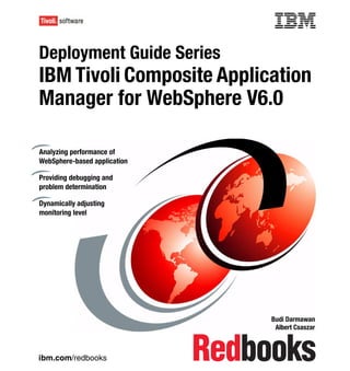 Front cover

Deployment Guide Series
IBM Tivoli Composite Application
Manager for WebSphere V6.0

Analyzing performance of
WebSphere-based application

Providing debugging and
problem determination

Dynamically adjusting
monitoring level




                                            Budi Darmawan
                                             Albert Csaszar



ibm.com/redbooks
 
