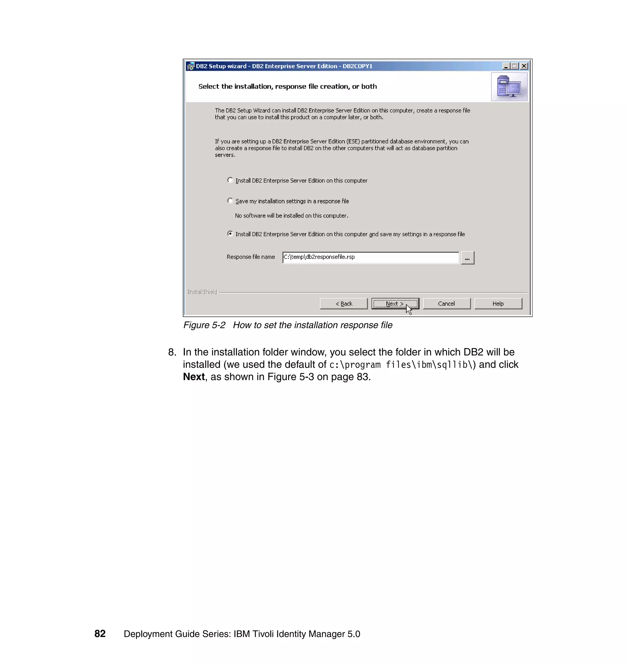 Figure 5-2 How to set the installation response file

               8. In the installation folder window, you select the folder in which DB2 will be
                  installed (we used the default of c:program filesibmsqllib) and click
                  Next, as shown in Figure 5-3 on page 83.




82   Deployment Guide Series: IBM Tivoli Identity Manager 5.0
 