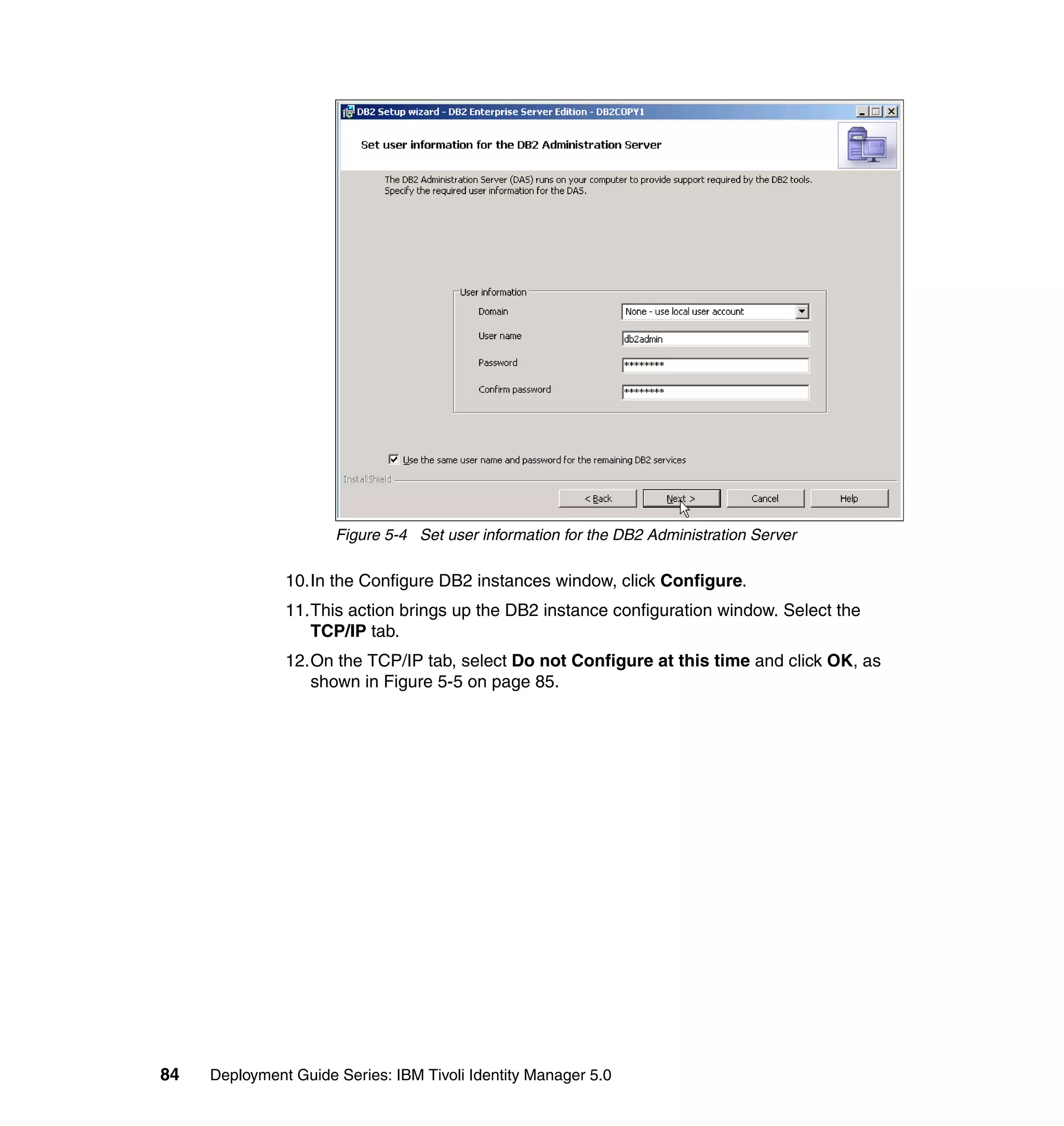 Figure 5-4 Set user information for the DB2 Administration Server

               10.In the Configure DB2 instances window, click Configure.
               11.This action brings up the DB2 instance configuration window. Select the
                  TCP/IP tab.
               12.On the TCP/IP tab, select Do not Configure at this time and click OK, as
                  shown in Figure 5-5 on page 85.




84   Deployment Guide Series: IBM Tivoli Identity Manager 5.0
 