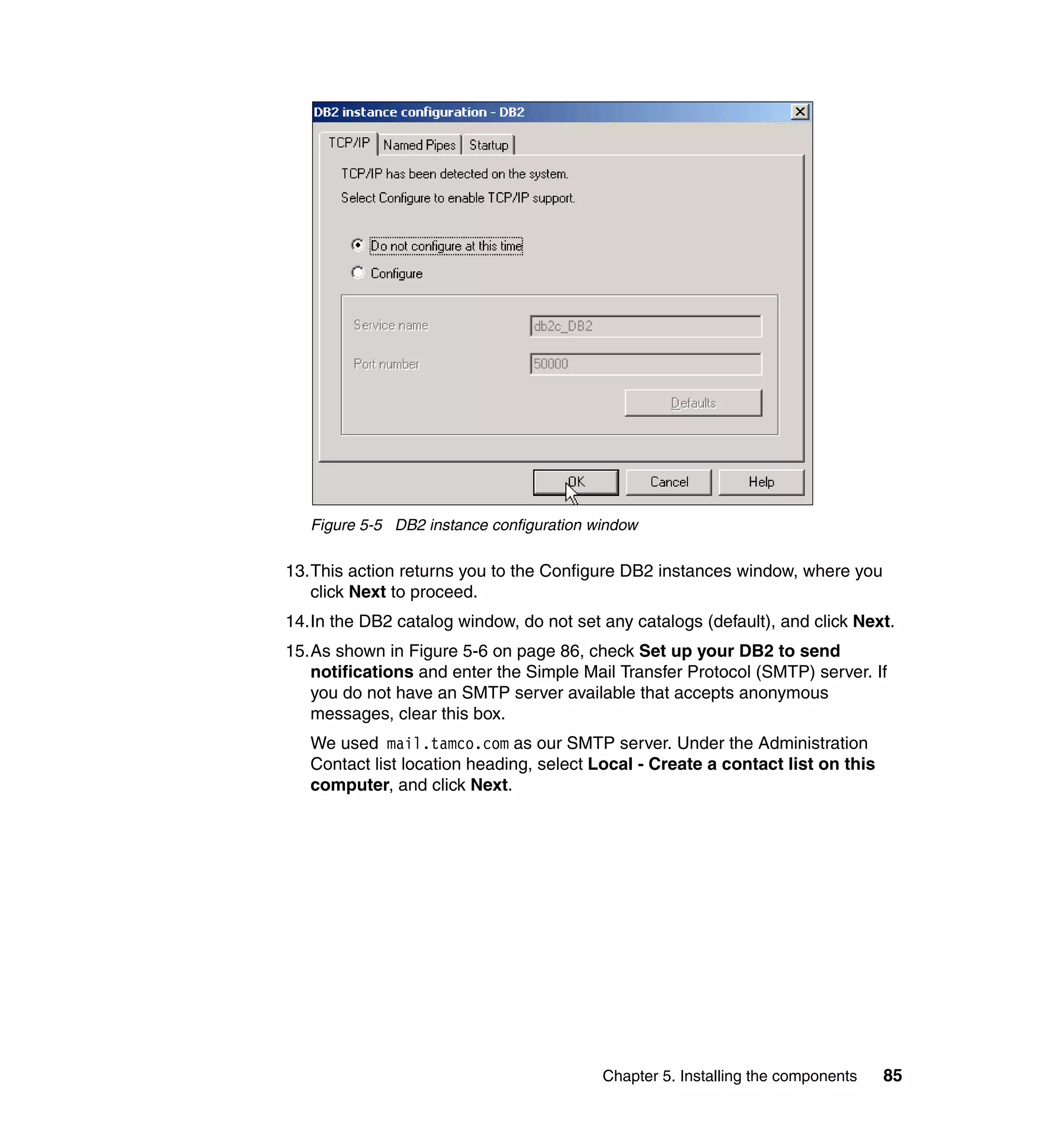 Figure 5-5 DB2 instance configuration window

13.This action returns you to the Configure DB2 instances window, where you
   click Next to proceed.
14.In the DB2 catalog window, do not set any catalogs (default), and click Next.
15.As shown in Figure 5-6 on page 86, check Set up your DB2 to send
   notifications and enter the Simple Mail Transfer Protocol (SMTP) server. If
   you do not have an SMTP server available that accepts anonymous
   messages, clear this box.
   We used mail.tamco.com as our SMTP server. Under the Administration
   Contact list location heading, select Local - Create a contact list on this
   computer, and click Next.




                                          Chapter 5. Installing the components   85
 