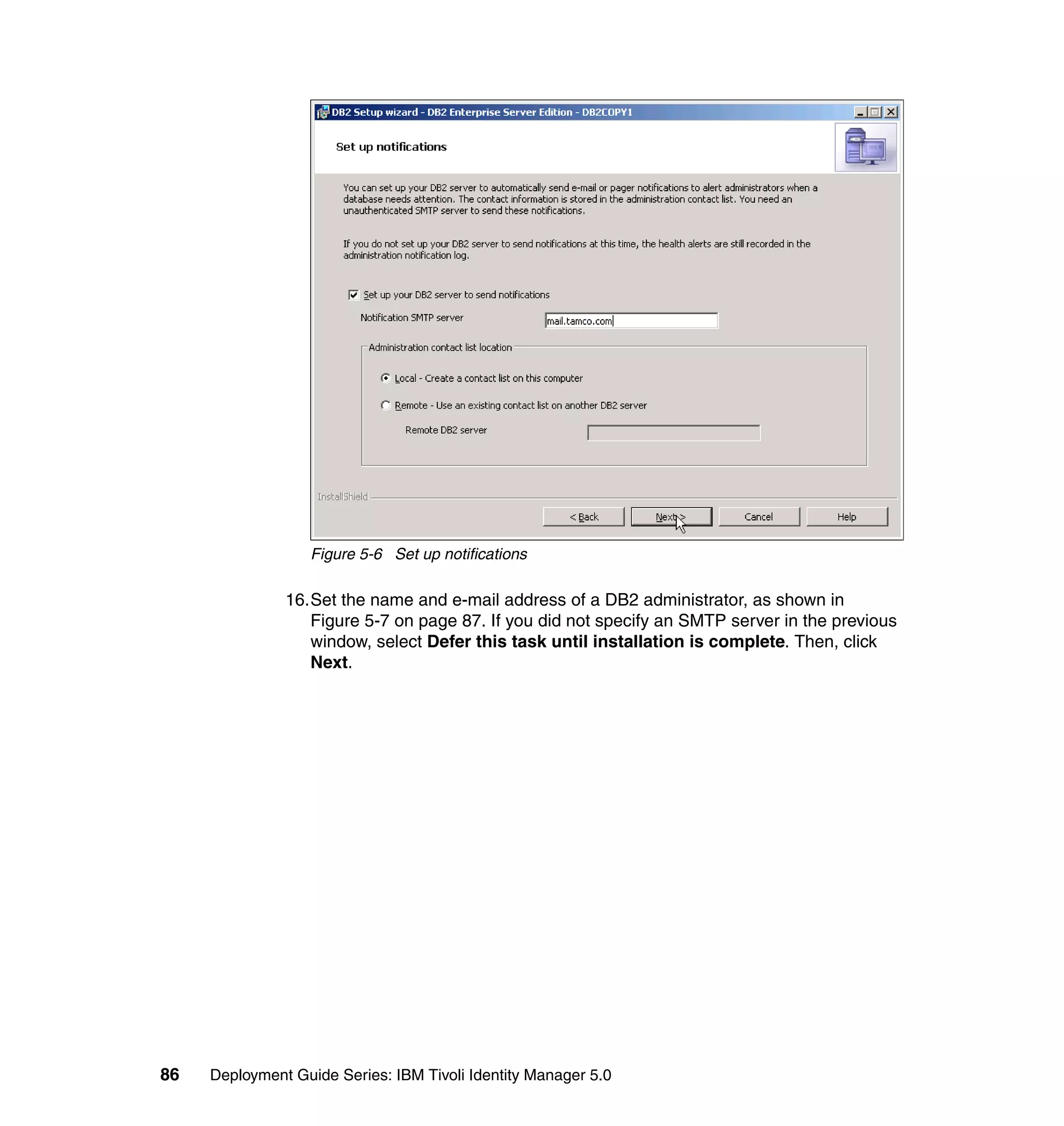 Figure 5-6 Set up notifications

               16.Set the name and e-mail address of a DB2 administrator, as shown in
                  Figure 5-7 on page 87. If you did not specify an SMTP server in the previous
                  window, select Defer this task until installation is complete. Then, click
                  Next.




86   Deployment Guide Series: IBM Tivoli Identity Manager 5.0
 
