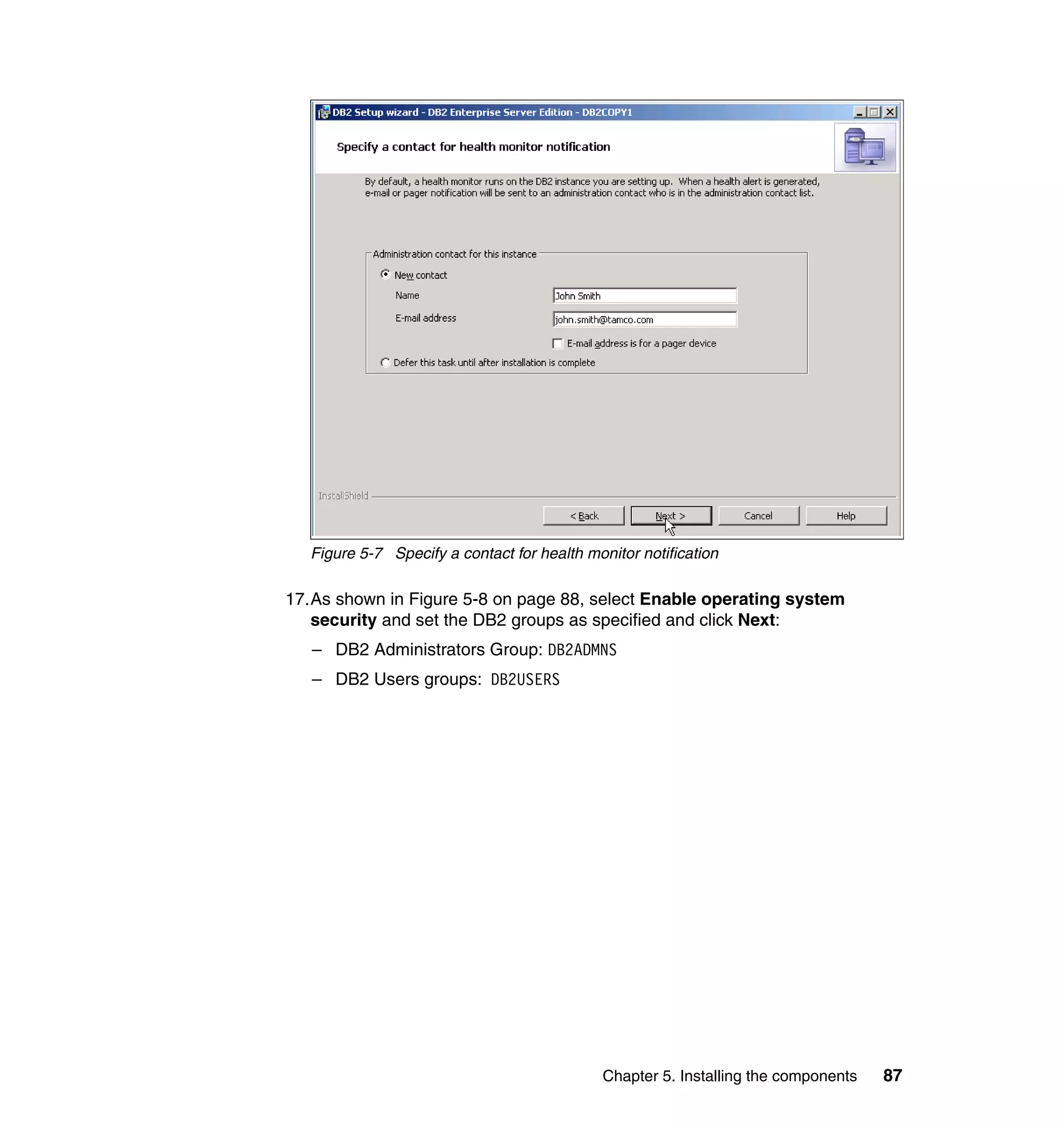 Figure 5-7 Specify a contact for health monitor notification

17.As shown in Figure 5-8 on page 88, select Enable operating system
   security and set the DB2 groups as specified and click Next:
   – DB2 Administrators Group: DB2ADMNS
   – DB2 Users groups: DB2USERS




                                              Chapter 5. Installing the components   87
 