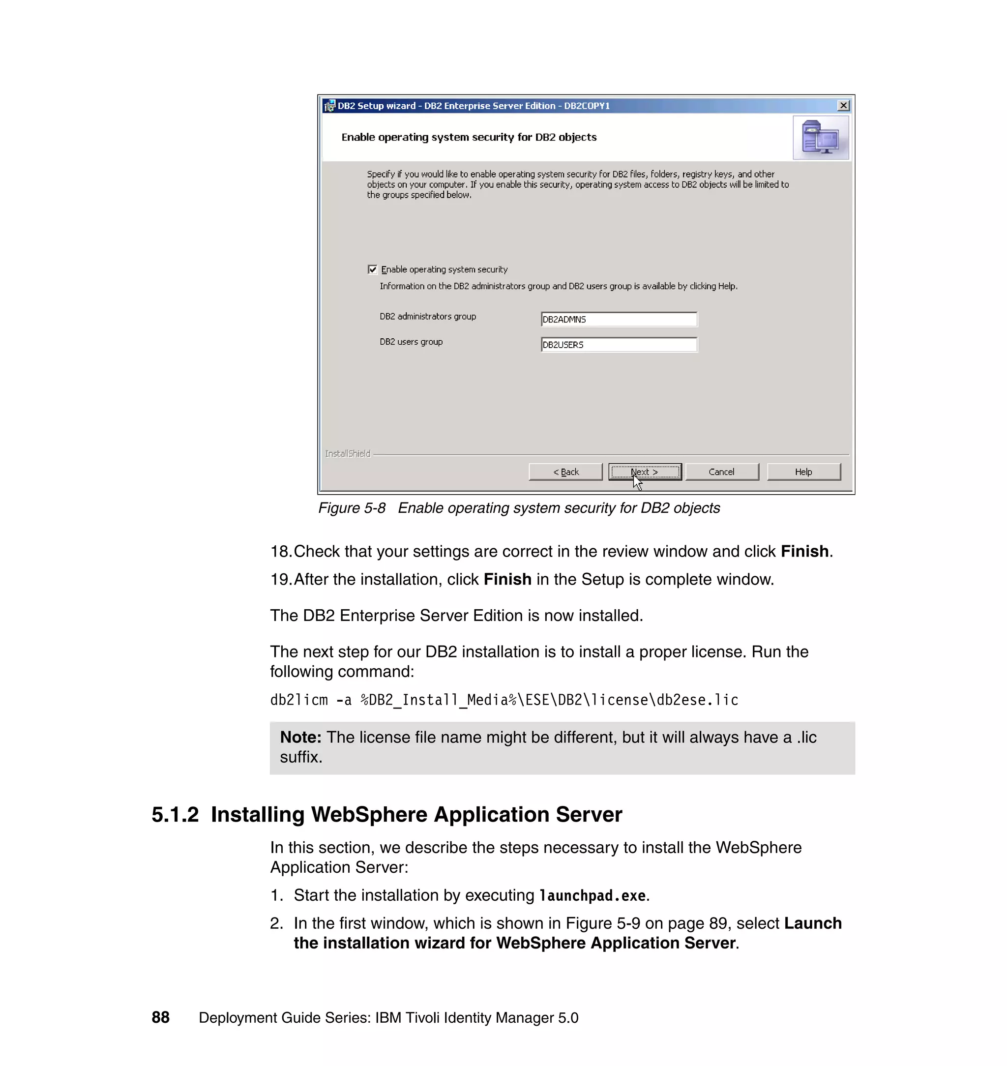 Figure 5-8 Enable operating system security for DB2 objects

               18.Check that your settings are correct in the review window and click Finish.
               19.After the installation, click Finish in the Setup is complete window.

               The DB2 Enterprise Server Edition is now installed.

               The next step for our DB2 installation is to install a proper license. Run the
               following command:
               db2licm -a %DB2_Install_Media%ESEDB2licensedb2ese.lic

                Note: The license file name might be different, but it will always have a .lic
                suffix.


5.1.2 Installing WebSphere Application Server
               In this section, we describe the steps necessary to install the WebSphere
               Application Server:
               1. Start the installation by executing launchpad.exe.
               2. In the first window, which is shown in Figure 5-9 on page 89, select Launch
                  the installation wizard for WebSphere Application Server.



88   Deployment Guide Series: IBM Tivoli Identity Manager 5.0
 