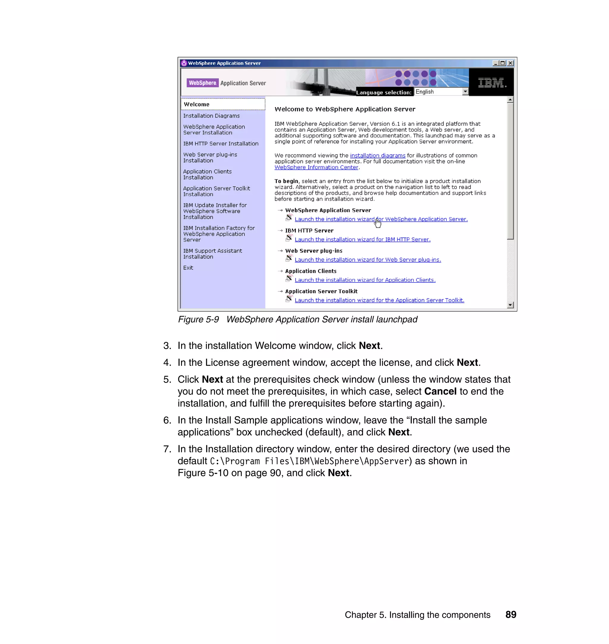 Figure 5-9 WebSphere Application Server install launchpad

3. In the installation Welcome window, click Next.
4. In the License agreement window, accept the license, and click Next.
5. Click Next at the prerequisites check window (unless the window states that
   you do not meet the prerequisites, in which case, select Cancel to end the
   installation, and fulfill the prerequisites before starting again).
6. In the Install Sample applications window, leave the “Install the sample
   applications” box unchecked (default), and click Next.
7. In the Installation directory window, enter the desired directory (we used the
   default C:Program FilesIBMWebSphereAppServer) as shown in
   Figure 5-10 on page 90, and click Next.




                                          Chapter 5. Installing the components   89
 